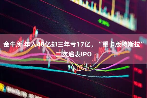 金牛所 年入40亿却三年亏17亿，“重卡版特斯拉”二次递表IPO