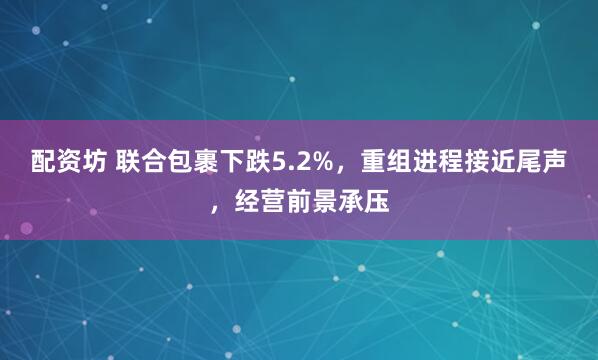 配资坊 联合包裹下跌5.2%,重组进程接近尾声,经营前景承压