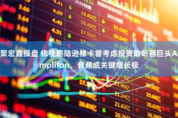 聚宏鑫操盘 依视路陆逊梯卡曾考虑投资助听器巨头Amplifon,音频成关键增长极