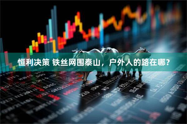 恒利决策 铁丝网围泰山，户外人的路在哪？