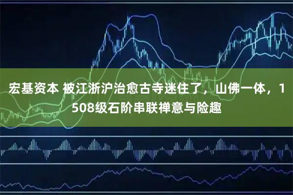 宏基资本 被江浙沪治愈古寺迷住了，山佛一体，1508级石阶串联禅意与险趣