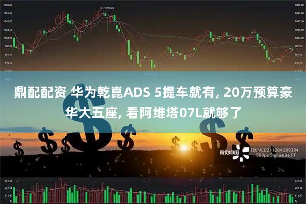 鼎配配资 华为乾崑ADS 5提车就有, 20万预算豪华大五座, 看阿维塔07L就够了