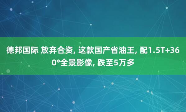德邦国际 放弃合资, 这款国产省油王, 配1.5T+360°全景影像, 跌至5万多