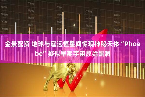 金景配资 地球与遥远恒星间惊现神秘天体“Phoebe”疑似早期宇宙原始黑洞