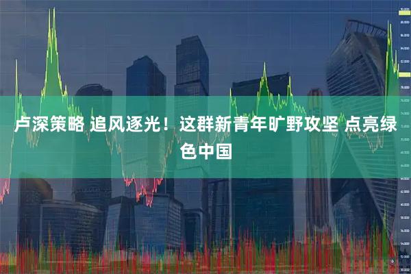 卢深策略 追风逐光！这群新青年旷野攻坚 点亮绿色中国